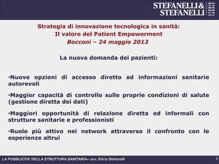 LA PUBBLICITA’ DELLA STRUTTURA SANITARIA– avv. Silvia Stefanelli
Strategia di innovazione tecnologica in sanità:
Il valore del Patient Empowerment
Bocconi – 24 maggio 2013
La nuova domanda dei pazienti:
• Nuove opzioni di accesso diretto ad informazioni sanitarie
autorevoli
• Maggior capacità di controllo sulle proprie condizioni di salute
(gestione diretta dei dati)
• Maggiori opportunità di relazione diretta ed informali con
strutture sanitarie e professionisti
• Ruolo più attivo nei network attraverso il confronto con le
esperienze altrui
5
 