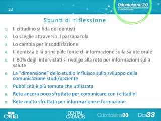 23	
  
Spun+	
  di	
  riﬂessione	
  
1.  Il	
  ci5adino	
  si	
  ﬁda	
  dei	
  den+s+	
  
2.  Lo	
  sceglie	
  a5raverso	
  il	
  passaparola	
  
3.  Lo	
  cambia	
  per	
  insoddisfazione	
  
4.  Il	
  den+sta	
  è	
  la	
  principale	
  fonte	
  di	
  informazione	
  sulla	
  salute	
  orale	
  
5.  Il	
  90%	
  degli	
  intervista+	
  si	
  rivolge	
  alla	
  rete	
  per	
  informazioni	
  sulla	
  
salute	
  
6.  La	
  “dimensione”	
  dello	
  studio	
  inﬂuisce	
  sullo	
  sviluppo	
  della	
  
comunicazione	
  studi/paziente	
  	
  
7.  Pubblicità	
  è	
  più	
  temuta	
  che	
  u+lizzata	
  
8.  Rete	
  ancora	
  poco	
  sfru5ata	
  per	
  comunicare	
  con	
  i	
  ci5adini	
  
9.  Rete	
  molto	
  sfru5ata	
  per	
  informazione	
  e	
  formazione	
  
 