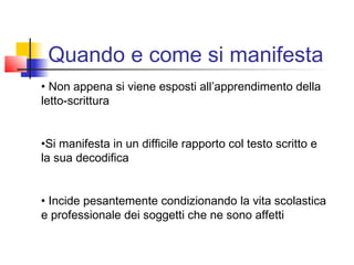 Quando e come si manifesta
• Non appena si viene esposti all’apprendimento della
letto-scrittura
•Si manifesta in un difficile rapporto col testo scritto e
la sua decodifica
• Incide pesantemente condizionando la vita scolastica
e professionale dei soggetti che ne sono affetti
 