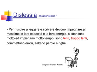 Dislessia caratteristiche 1
• Per riuscire a leggere e scrivere devono impegnare al
massimo le loro capacità e la loro energia, si stancano
molto ed impiegano molto tempo, sono lenti, troppo lenti,
commettono errori, saltano parole e righe.
Disegno di Michele Nasetta
 