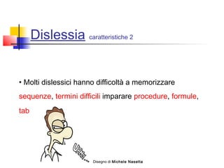 Dislessia caratteristiche 2
• Molti dislessici hanno difficoltà a memorizzare
sequenze, termini difficili imparare procedure, formule,
tabelle, …
Disegno di Michele Nasetta
 