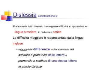 Dislessia caratteristiche 6
• Praticamente tutti i dislessici hanno grosse difficoltà ad apprendere le
lingue straniere, in particolare scritte.
La difficoltà maggiore è rappresentata dalla lingua
inglese
- a causa delle differenze molto accentuate tra
scrittura e pronuncia delle lettere e
pronuncia e scrittura di una stessa lettera
in parole diverse
 