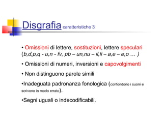 Disgrafiacaratteristiche 3
• Omissioni di lettere, sostituzioni, lettere speculari
(b,d,p,q - u,n - fv, pb – un,nu – il,li – a,e – e,o … )
• Omissioni di numeri, inversioni e capovolgimenti
• Non distinguono parole simili
•Inadeguata padronanza fonologica (confondono i suoni e
scrivono in modo errato).
•Segni uguali o indecodificabili.
 