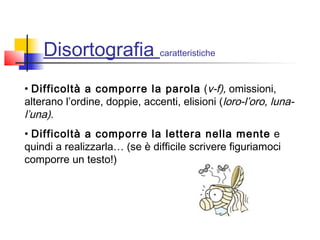 Disortografia caratteristiche
• Difficoltà a comporre la parola (v-f), omissioni,
alterano l’ordine, doppie, accenti, elisioni (loro-l’oro, luna-
l’una).
• Difficoltà a comporre la lettera nella mente e
quindi a realizzarla… (se è difficile scrivere figuriamoci
comporre un testo!)
 