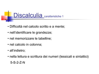 Discalculia caratteristiche 1
• Difficoltà nel calcolo scritto e a mente;
• nell’identificare le grandezze;
• nel memorizzare le tabelline;
• nel calcolo in colonna;
• all’indietro;
• nella lettura e scrittura dei numeri (lessicali e sintattici)
5-S-2-Z-N
 