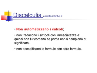 Discalculia caratteristiche 2
• Non automatizzano i calcoli;
• non traducono i simboli con immediatezza e
quindi non li ricordano se prima non li riempiono di
significato.
• non decodificano le formule con altre formule.
 