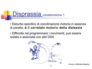 Disprassia caratteristiche 1
• Disturbo specifico di coordinazione motoria in assenza
di paralisi, è il correlato motorio della dislessia
• Difficoltà nel programmare i movimenti, può essere
isolata o associata con altri DSA
Disegno di Michele Nasetta
 