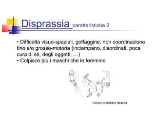 Disprassia caratteristiche 2
• Difficoltà visuo-spaziali, goffaggine, non coordinazione
fino e/o grosso-motoria (inciampano, disordinati, poca
cura di sé, degli oggetti, …)
• Colpisce più i maschi che le femmine
Disegno di Michele Nasetta
 