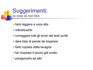 • farlo leggere a voce alta
• ridicolizzarlo
• correggere tutti gli errori dei testi scritti
• dare liste di parole da imparare
• farlo copiare dalla lavagna
• far ricopiare il lavoro già svolto
• paragonarlo ad altri
Suggerimenti:
le cose da non fare
 