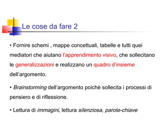 Le cose da fare 2
• Fornire schemi , mappe concettuali, tabelle e tutti quei
mediatori che aiutano l’apprendimento visivo, che sollecitano
le generalizzazioni e realizzano un quadro d’insieme
dell’argomento.
• Brainstorming dell’argomento poichè sollecita i processi di
pensiero e di riflessione.
• Lettura di immagini, lettura silenziosa, parole-chiave
 