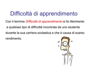 Difficoltà di apprendimento
Con il termine Difficoltà di apprendimento si fa riferimento
a qualsiasi tipo di difficoltà incontrata da uno studente
durante la sua carriera scolastica e che è causa di scarso
rendimento.
 