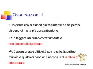 Osservazioni 1
• Un dislessico si stanca più facilmente ed ha perciò
bisogno di molta più concentrazione
•Può leggere un brano correttamente e
non cogliere il significato
•Può avere grosse difficoltà con le cifre (tabelline), la
musica o qualsiasi cosa che necessita di simboli da
interpretare Disegno di Michele Nasetta
 