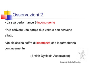 Osservazioni 2
• La sua performance è incongruente
•Può scrivere una parola due volte o non scriverla
affatto
•Un dislessico soffre di incertezze che lo tormentano
continuamente
(British Dyslexia Association)
Disegno di Michele Nasetta
 