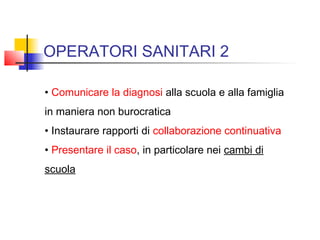 OPERATORI SANITARI 2
• Comunicare la diagnosi alla scuola e alla famiglia
in maniera non burocratica
• Instaurare rapporti di collaborazione continuativa
• Presentare il caso, in particolare nei cambi di
scuola
 