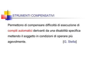 STRUMENTI COMPENSATIVI
Permettono di compensare difficoltà di esecuzione di
compiti automatici derivanti da una disabilità specifica
mettendo il soggetto in condizioni di operare più
agevolmente. [G. Stella]
 