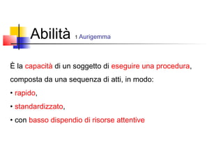 Abilità 1 Aurigemma
È la capacità di un soggetto di eseguire una procedura,
composta da una sequenza di atti, in modo:
• rapido,
• standardizzato,
• con basso dispendio di risorse attentive
 