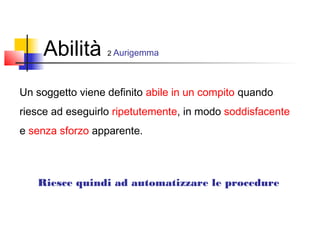 Abilità 2 Aurigemma
Un soggetto viene definito abile in un compito quando
riesce ad eseguirlo ripetutemente, in modo soddisfacente
e senza sforzo apparente.
Riesce quindi ad automatizzare le procedure
 