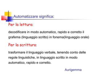 Automatizzare significa:
Per la lettura:
decodificare in modo automatico, rapido e corretto il
grafema (linguaggio scritto) in fonema(linguaggio orale)
Per la scrittura:
trasformare il linguaggio verbale, tenendo conto delle
regole linguistiche, in linguaggio scritto in modo
automatico, rapido e corretto.
Aurigemma
 