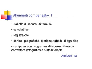 Strumenti compensativi 1
• Tabelle di misure, di formule.
• calcolatrice
• registratore
• cartine geografiche, storiche, tabelle di ogni tipo
• computer con programmi di videoscrittura con
corretttore ortografico e sintesi vocale
Aurigemma
 