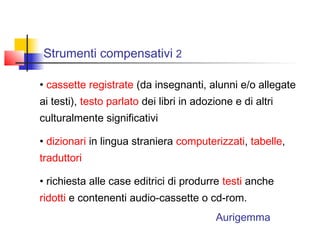 Strumenti compensativi 2
• cassette registrate (da insegnanti, alunni e/o allegate
ai testi), testo parlato dei libri in adozione e di altri
culturalmente significativi
• dizionari in lingua straniera computerizzati, tabelle,
traduttori
• richiesta alle case editrici di produrre testi anche
ridotti e contenenti audio-cassette o cd-rom.
Aurigemma
 