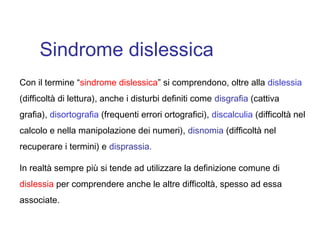 Sindrome dislessica
Con il termine “sindrome dislessica” si comprendono, oltre alla dislessia
(difficoltà di lettura), anche i disturbi definiti come disgrafia (cattiva
grafia), disortografia (frequenti errori ortografici), discalculia (difficoltà nel
calcolo e nella manipolazione dei numeri), disnomia (difficoltà nel
recuperare i termini) e disprassia.
In realtà sempre più si tende ad utilizzare la definizione comune di
dislessia per comprendere anche le altre difficoltà, spesso ad essa
associate.
 