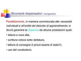 Strumenti dispensativi 1 Aurigemma
Parallelamente, in maniera commisurata alle necessità
individuali e all’entità del disturbo di apprendimento, si
dovrà garantire la dispensa da alcune prestazioni quali:
• lettura a voce alta,
• scrittura veloce sotto dettatura,
• lettura di consegne (I prova esame di stato?),
• uso del vocabolario,
 