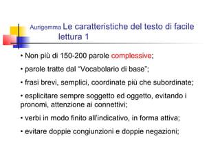 Aurigemma Le caratteristiche del testo di facile
lettura 1
• Non più di 150-200 parole complessive;
• parole tratte dal “Vocabolario di base”;
• frasi brevi, semplici, coordinate più che subordinate;
• esplicitare sempre soggetto ed oggetto, evitando i
pronomi, attenzione ai connettivi;
• verbi in modo finito all’indicativo, in forma attiva;
• evitare doppie congiunzioni e doppie negazioni;
 