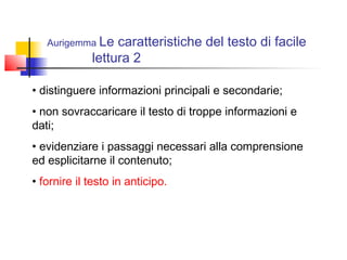 Aurigemma Le caratteristiche del testo di facile
lettura 2
• distinguere informazioni principali e secondarie;
• non sovraccaricare il testo di troppe informazioni e
dati;
• evidenziare i passaggi necessari alla comprensione
ed esplicitarne il contenuto;
• fornire il testo in anticipo.
 