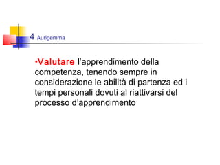 4 Aurigemma
•Valutare l’apprendimento della
competenza, tenendo sempre in
considerazione le abilità di partenza ed i
tempi personali dovuti al riattivarsi del
processo d’apprendimento
 