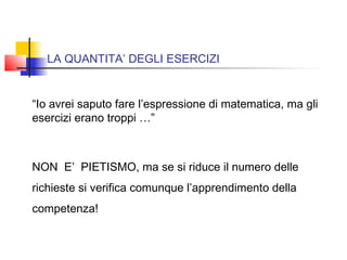 LA QUANTITA’ DEGLI ESERCIZI
“Io avrei saputo fare l’espressione di matematica, ma gli
esercizi erano troppi …”
NON E’ PIETISMO, ma se si riduce il numero delle
richieste si verifica comunque l’apprendimento della
competenza!
 