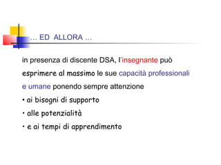 … ED ALLORA …
in presenza di discente DSA, l’insegnante può
esprimere al massimo le sue capacità professionali
e umane ponendo sempre attenzione
• ai bisogni di supporto
• alle potenzialità
• e ai tempi di apprendimento
 