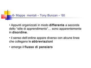 6- Mappe mentali – Tony Bunzan – ‘60
• Appunti organizzati in modo differente a seconda
dello “stile di apprendimento”… sono apparentemente
in disordine.
• il senso dell’ordine appare diverso con alcune linee
che collegano le abbreviazioni
• emerge il flusso di pensiero
 