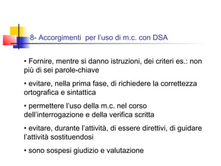 8- Accorgimenti per l’uso di m.c. con DSA
• Fornire, mentre si danno istruzioni, dei criteri es.: non
più di sei parole-chiave
• evitare, nella prima fase, di richiedere la correttezza
ortografica e sintattica
• permettere l’uso della m.c. nel corso
dell’interrogazione e della verifica scritta
• evitare, durante l’attività, di essere direttivi, di guidare
l’attività sostituendosi
• sono sospesi giudizio e valutazione
 