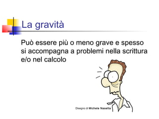 La gravità
Può essere più o meno grave e spesso
si accompagna a problemi nella scrittura
e/o nel calcolo
Disegno di Michele Nasetta
 