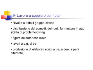 9- Lavoro a coppia o con tutor
• Rivolto a tutto il gruppo-classe
• distribuzione dei compiti, dei ruoli, far mettere in atto
abilità di problem-solving
• figura del tutor che ruota
• lavori a p.g. di tre
• produzione di elaborati scritti a tre, a due, a parti
alternate, …
 