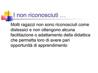 I non riconosciuti …
Molti ragazzi non sono riconosciuti come
dislessici e non ottengono alcuna
facilitazione o adattamento della didattica
che permetta loro di avere pari
opportunità di apprendimento
 
