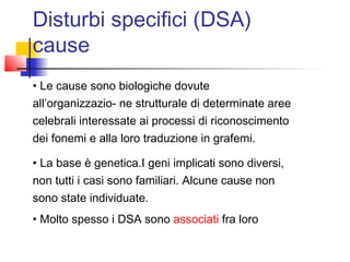 • Le cause sono biologiche dovute
all’organizzazio- ne strutturale di determinate aree
celebrali interessate ai processi di riconoscimento
dei fonemi e alla loro traduzione in grafemi.
• La base è genetica.I geni implicati sono diversi,
non tutti i casi sono familiari. Alcune cause non
sono state individuate.
• Molto spesso i DSA sono associati fra loro
Disturbi specifici (DSA)
cause
 