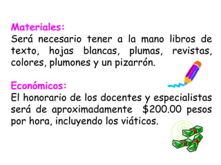 Materiales:   Será necesario tener a la mano libros de texto, hojas blancas, plumas, revistas, colores, plumones y un pizarrón. Económicos:  El honorario de los docentes y especialistas será de aproximadamente  $200.00 pesos por hora, incluyendo los viáticos. 