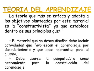 La teoría que más se enfoca y adapta a los objetivos planteados por este material es la  “constructivista”  ya que establece dentro de sus principios que:    El material que se desea diseñar debe incluir actividades que favorezcan el aprendizaje por descubrimiento y que sean relevantes para el alumno.    Debe usarse la computadora como herramienta para la construcción del aprendizaje.  