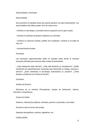 Oportunidades y Amenazas

   Oportunidades

   Se encuentran en aquellas áreas que podrían generar muy altos desempeños. Las
   oportunidades más útiles pueden venir de cosas como:

   - Cambios en tecnología y mercados tanto en pequeña como a gran escala.

   - Cambios en políticas de gobierno relativas a su actividad.

   - Cambios en patrones sociales, perfiles de la población, cambios en el estilo de
   vida, etc.

   - Acontecimientos locales.

   Amenazas

   Las amenazas organizacionales están en aquellas áreas donde la empresa
   encuentra dificultad para alcanzar altos niveles de desempeño.

   • ¿Qué obstáculos debe afrontar?, ¿Qué está haciendo su competencia?, ¿Están
   cambiando las especificaciones requeridas para desarrollar su trabajo, producto o
   servicio?, ¿Está cambiando la tecnología amenazando su posición?, ¿Tiene
   deudas o problemas con el flujo de fondos?.

   Considere:

   Análisis del Entorno

   Estructura de su industria (Proveedores, canales de distribución, clientes,
mercados, competidores).

   Grupos de interés

   Gobierno, instituciones públicas, sindicatos, gremios, accionistas, comunidad.

   El entorno visto en forma más amplia

   Aspectos demográficos, políticos, legislativos, etc.

   CONCLUSIÓN
                                                                                    12
 