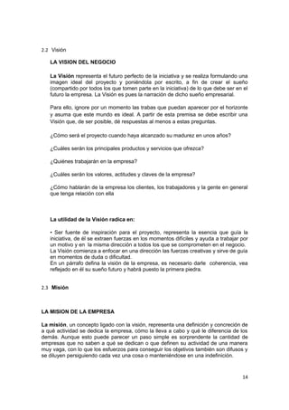 2.2 Visión

   LA VISION DEL NEGOCIO

   La Visión representa el futuro perfecto de la iniciativa y se realiza formulando una
   imagen ideal del proyecto y poniéndola por escrito, a fin de crear el sueño
   (compartido por todos los que tomen parte en la iniciativa) de lo que debe ser en el
   futuro la empresa. La Visión es pues la narración de dicho sueño empresarial.

   Para ello, ignore por un momento las trabas que puedan aparecer por el horizonte
   y asuma que este mundo es ideal. A partir de esta premisa se debe escribir una
   Visión que, de ser posible, dé respuestas al menos a estas preguntas.

   ¿Cómo será el proyecto cuando haya alcanzado su madurez en unos años?

   ¿Cuáles serán los principales productos y servicios que ofrezca?

   ¿Quiénes trabajarán en la empresa?

   ¿Cuáles serán los valores, actitudes y claves de la empresa?

   ¿Cómo hablarán de la empresa los clientes, los trabajadores y la gente en general
   que tenga relación con ella



   La utilidad de la Visión radica en:

   • Ser fuente de inspiración para el proyecto, representa la esencia que guía la
   iniciativa, de él se extraen fuerzas en los momentos difíciles y ayuda a trabajar por
   un motivo y en la misma dirección a todos los que se comprometen en el negocio.
   La Visión comienza a enfocar en una dirección las fuerzas creativas y sirve de guía
   en momentos de duda o dificultad.
   En un párrafo defina la visión de la empresa, es necesario darle coherencia, vea
   reflejado en él su sueño futuro y habrá puesto la primera piedra.


2.3 Misión



LA MISION DE LA EMPRESA

La misión, un concepto ligado con la visión, representa una definición y concreción de
a qué actividad se dedica la empresa, cómo la lleva a cabo y qué le diferencia de los
demás. Aunque esto puede parecer un paso simple es sorprendente la cantidad de
empresas que no saben a qué se dedican o que definen su actividad de una manera
muy vaga, con lo que los esfuerzos para conseguir los objetivos también son difusos y
se diluyen persiguiendo cada vez una cosa o manteniéndose en una indefinición.



                                                                                     14
 