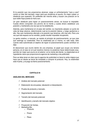 Si la posición que nos proponemos alcanzar, exige un enfrentamiento "cara a cara"
contra un líder del mercado, mejor será que olvidemos el asunto. Es mejor rodear un
obstáculo que superarlo. Es preferible dar marcha atrás y buscar una posición en la
que nadie haya puesto la mano aun.
Un gran obstáculo para lograr un posicionamiento airoso, es buscar lo imposible.
Cuesta dinero conquistar una porcino de la mente y cuesta dinero establecer una
posición y mantenerla una vez que se ha establecido.
Además, para mantenerse en el paso del cambio, es importante adoptar un punto de
vista de largo alcance, determinando cual es la posición básica, y luego ajustarnos a
ella. Hay que mantenerse aferrado a la posición que tenemos, año tras año. Pero una
vez que ese espacio se ha vendido, puede resultar imposible recuperarlo.
La gente creativa, a menudo, se resiste al principio de posicionamiento, ya que cree
que restringe su creatividad. Pero la creatividad por sí misma, no vale nada. Sólo
cuando está subordinada al objetivo de lograr el posicionamiento puede contribuir en
algo.
Al desconocer que ocurre dentro de una empresa, el papel que ocupa una tercera
persona, en el caso en el cual nosotros mismos no podamos hacer determinada cosa,
permite ver mejor qué ocurre en el exterior: en la mente del cliente. La objetividad es el
ingrediente clave que proporciona la agencia de marketing o de publicidad.
Pero se debe tener en claro que la agencia de publicidad no tiene la varita mágica que
hace que el cliente se lance de inmediato a comprar el producto. Hoy, la creatividad
está muerta, y el juego se llama posicionamiento.




                      CAPITULO III

ANÁLISIS DEL MERCADO

        Análisis del mercado potencial

        Elaboración de encuestas, tabulación e interpretación.

        Prueba de producto y mercado.

        Segmentación del mercado

        Tamaño del mercado potencial

        Identificación y tamaño del mercado objetivo

        Proyección de Ventas.
        Marketing Mix
            o Producto

               o   Precio

               o   Plaza
                                                                                       17
 