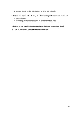 •   Cuáles son los modos alternos para alcanzar ese mercado?

7. Cuáles son los modelos de negocios de mis competidores en este mercado?
   •   Son efectivos?
   •   Existe alguna manera de hacerlo de diferente forma o mejor?


9. Que es lo que los clientes esperan de este tipo de producto o servicio?

10. Cuál es su ventaja competitiva en este mercado?




                                                                             20
 