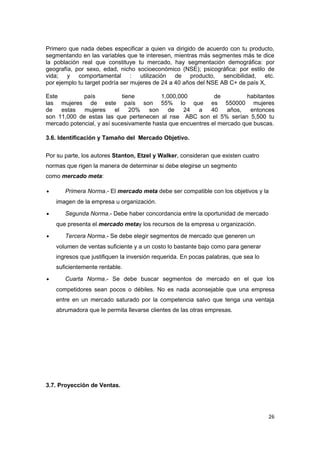 Primero que nada debes especificar a quien va dirigido de acuerdo con tu producto,
segmentando en las variables que te interesen, mientras más segmentes más te dice
la población real que constituye tu mercado, hay segmentación demográfica: por
geografía, por sexo, edad, nicho socioeconómico (NSE); psicográfica: por estilo de
vida; y comportamental : utilización de producto, sencibilidad, etc.
por ejemplo tu target podría ser mujeres de 24 a 40 años del NSE AB C+ de país X,

Este         país            tiene        1,000,000          de          habitantes
las mujeres de este país son 55% lo que es 550000 mujeres
de   estas   mujeres      el    20%  son     de   24   a    40    años,   entonces
son 11,000 de estas las que pertenecen al nse ABC son el 5% serían 5,500 tu
mercado potencial, y así sucesivamente hasta que encuentres el mercado que buscas.

3.6. Identificación y Tamaño del Mercado Objetivo.


Por su parte, los autores Stanton, Etzel y Walker, consideran que existen cuatro
normas que rigen la manera de determinar si debe elegirse un segmento
como mercado meta:

•      Primera Norma.- El mercado meta debe ser compatible con los objetivos y la
    imagen de la empresa u organización.

•      Segunda Norma.- Debe haber concordancia entre la oportunidad de mercado
    que presenta el mercado metay los recursos de la empresa u organización.

•      Tercera Norma.- Se debe elegir segmentos de mercado que generen un
    volumen de ventas suficiente y a un costo lo bastante bajo como para generar
    ingresos que justifiquen la inversión requerida. En pocas palabras, que sea lo
    suficientemente rentable.

•      Cuarta Norma.- Se debe buscar segmentos de mercado en el que los
    competidores sean pocos o débiles. No es nada aconsejable que una empresa
    entre en un mercado saturado por la competencia salvo que tenga una ventaja
    abrumadora que le permita llevarse clientes de las otras empresas.




3.7. Proyección de Ventas.




                                                                                     26
 