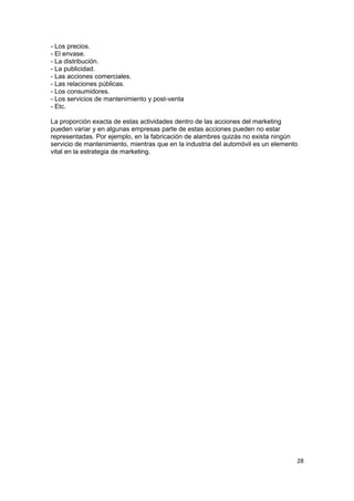 - Los precios.
- El envase.
- La distribución.
- La publicidad.
- Las acciones comerciales.
- Las relaciones públicas.
- Los consumidores.
- Los servicios de mantenimiento y post-venta
- Etc.

La proporción exacta de estas actividades dentro de las acciones del marketing
pueden variar y en algunas empresas parte de estas acciones pueden no estar
representadas. Por ejemplo, en la fabricación de alambres quizás no exista ningún
servicio de mantenimiento, mientras que en la industria del automóvil es un elemento
vital en la estrategia de marketing.




                                                                                   28
 