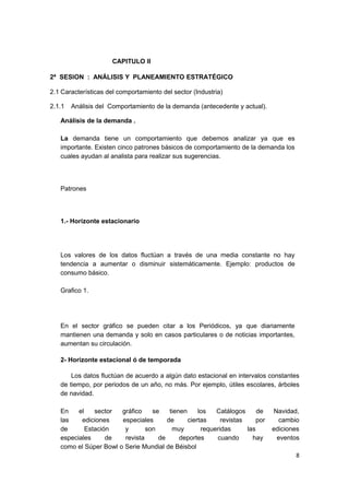CAPITULO II

2ª SESION : ANÁLISIS Y PLANEAMIENTO ESTRATÉGICO

2.1 Características del comportamiento del sector (Industria)

2.1.1   Análisis del Comportamiento de la demanda (antecedente y actual).

   Análisis de la demanda .

   La demanda tiene un comportamiento que debemos analizar ya que es
   importante. Existen cinco patrones básicos de comportamiento de la demanda los
   cuales ayudan al analista para realizar sus sugerencias.




   Patrones




   1.- Horizonte estacionario




   Los valores de los datos fluctúan a través de una media constante no hay
   tendencia a aumentar o disminuir sistemáticamente. Ejemplo: productos de
   consumo básico.

   Grafico 1.




   En el sector gráfico se pueden citar a los Periódicos, ya que diariamente
   mantienen una demanda y solo en casos particulares o de noticias importantes,
   aumentan su circulación.

   2- Horizonte estacional ó de temporada

       Los datos fluctúan de acuerdo a algún dato estacional en intervalos constantes
   de tiempo, por periodos de un año, no más. Por ejemplo, útiles escolares, árboles
   de navidad.

   En    el    sector  gráfico    se    tienen     los   Catálogos      de    Navidad,
   las    ediciones    especiales      de      ciertas     revistas     por     cambio
   de       Estación    y       son      muy        requeridas      las       ediciones
   especiales      de   revista     de      deportes     cuando       hay      eventos
   como el Súper Bowl o Serie Mundial de Béisbol
                                                                                     8
 