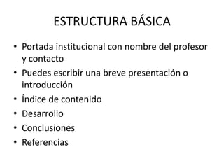 ESTRUCTURA BÁSICA
• Portada institucional con nombre del profesor
y contacto
• Puedes escribir una breve presentación o
introducción
• Índice de contenido
• Desarrollo
• Conclusiones
• Referencias
 