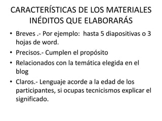 CARACTERÍSTICAS DE LOS MATERIALES
INÉDITOS QUE ELABORARÁS
• Breves .- Por ejemplo: hasta 5 diapositivas o 3
hojas de word.
• Precisos.- Cumplen el propósito
• Relacionados con la temática elegida en el
blog
• Claros.- Lenguaje acorde a la edad de los
participantes, si ocupas tecnicismos explicar el
significado.
 