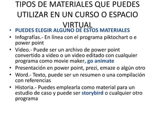TIPOS DE MATERIALES QUE PUEDES
UTILIZAR EN UN CURSO O ESPACIO
VIRTUAL
• PUEDES ELEGIR ALGUNO DE ESTOS MATERIALES
• Infografías.- En línea con el programa piktochart o e
power point
• Video.- Puede ser un archivo de power point
convertido a video o un video editado con cualquier
programa como movie maker, go animate
• Presentación en power point, prezi, emaze o algún otro
• Word.- Texto, puede ser un resumen o una compilación
con referencias
• Historia.- Puedes emplearla como material para un
estudio de caso y puede ser storybird o cualquier otro
programa
 