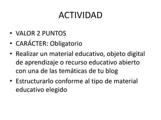 ACTIVIDAD
• VALOR 2 PUNTOS
• CARÁCTER: Obligatorio
• Realizar un material educativo, objeto digital
de aprendizaje o recurso educativo abierto
con una de las temáticas de tu blog
• Estructurarlo conforme al tipo de material
educativo elegido
 